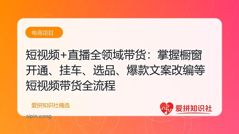 短视频+直播全领域带货：掌握橱窗开通、挂车、选品、爆款文案改编等短视频带货全流程-爱拼知识社 - 互联网创业与虚拟资源分享