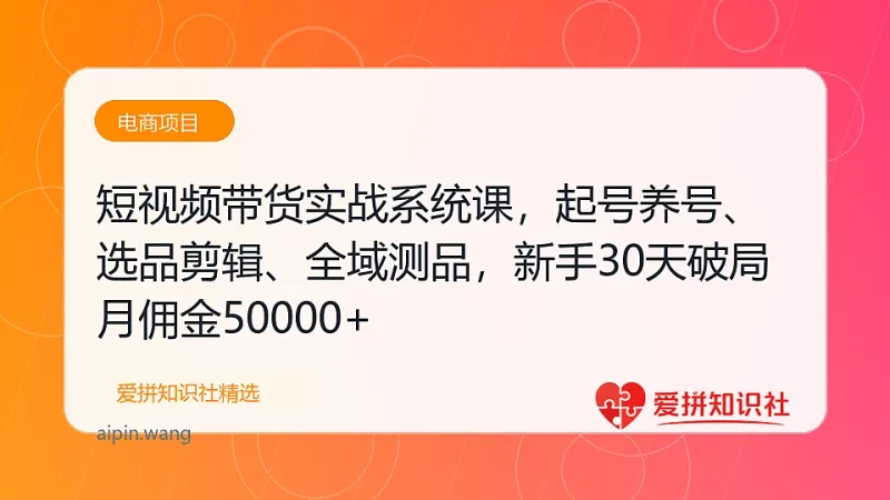 短视频带货实战系统课，起号养号、选品剪辑、全域测品，新手30天破局月佣金50000+-爱拼知识社 - 互联网创业与虚拟资源分享