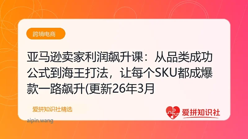 亚马逊卖家利润飙升课：从品类成功公式到海王打法，让每个SKU都成爆款一路飙升(更新26年3月-爱拼知识社 - 互联网创业与虚拟资源分享