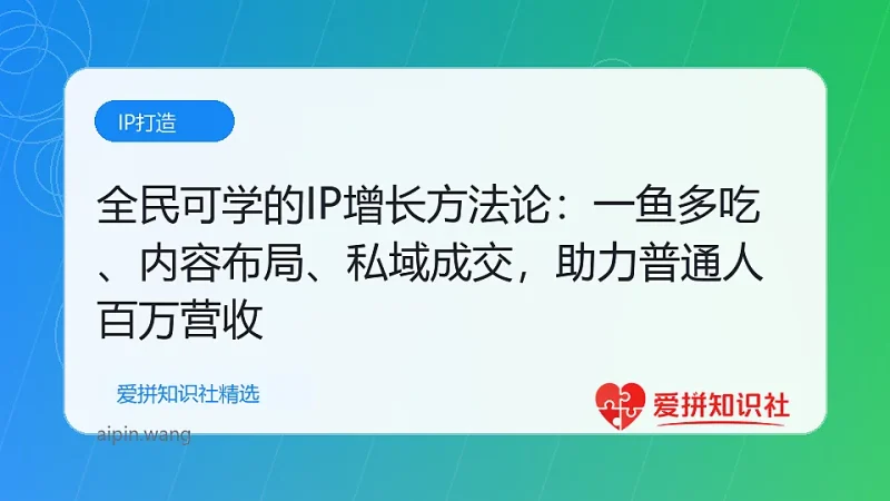 全民可学的IP增长方法论：一鱼多吃、内容布局、私域成交，助力普通人百万营收-爱拼知识社 - 互联网创业与虚拟资源分享