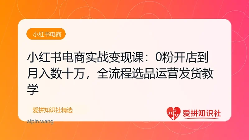 小红书电商实战变现课：0粉开店到月入数十万，全流程选品运营发货教学-爱拼知识社 - 互联网创业与虚拟资源分享