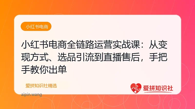小红书电商全链路运营实战课：从变现方式、选品引流到直播售后，手把手教你出单-爱拼知识社 - 互联网创业与虚拟资源分享
