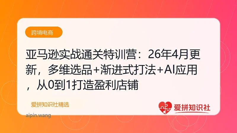亚马逊实战通关特训营：26年4月更新，多维选品+渐进式打法+AI应用，从0到1打造盈利店铺-爱拼知识社 - 互联网创业与虚拟资源分享